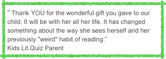 “ Thank YOU for the wonderful gift you gave to our child. It will be with her all her life. It has changed something about the way she sees herself and her previously "weird" habit of reading.”
Kids Lit Quiz Parent